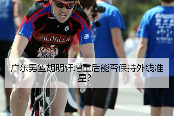 广东男篮胡明轩增重后能否保持外线准星？