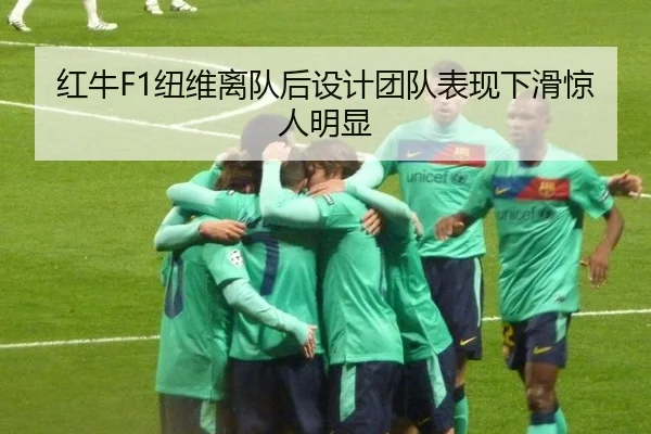 红牛F1纽维离队后设计团队表现下滑惊人明显
